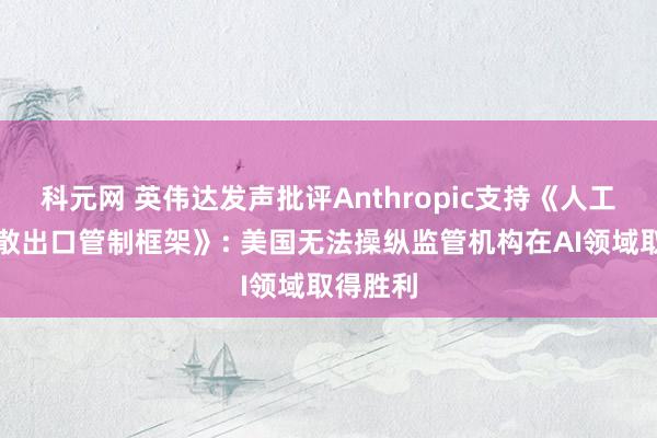 科元网 英伟达发声批评Anthropic支持《人工智能扩散出口管制框架》: 美国无法操纵监管机构在AI领域取得胜利