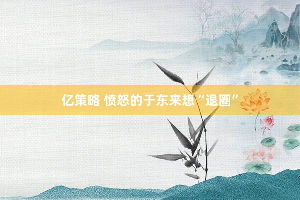 亿策略 愤怒的于东来想“退圈”