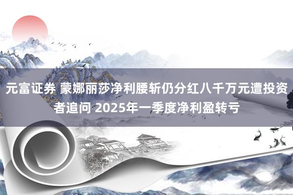 元富证券 蒙娜丽莎净利腰斩仍分红八千万元遭投资者追问 2025年一季度净利盈转亏