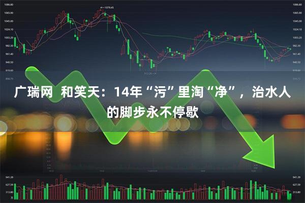 广瑞网  和笑天：14年“污”里淘“净”，治水人的脚步永不停歇