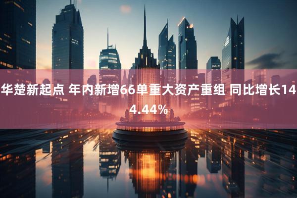 华楚新起点 年内新增66单重大资产重组 同比增长144.44%