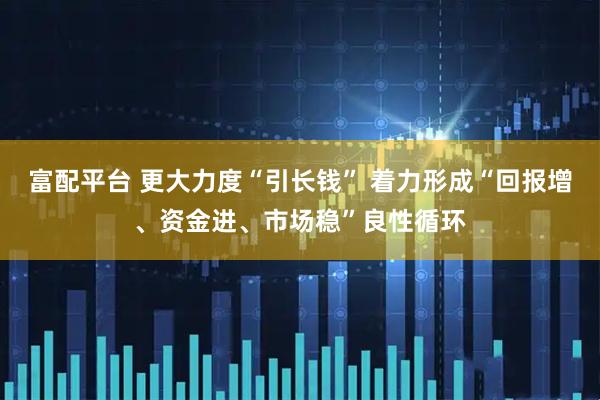 富配平台 更大力度“引长钱” 着力形成“回报增、资金进、市场稳”良性循环