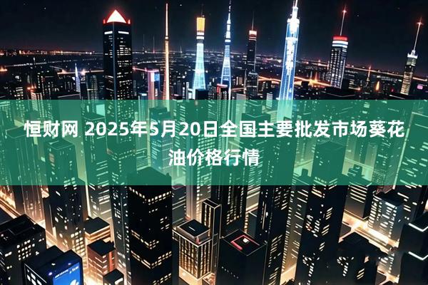 恒财网 2025年5月20日全国主要批发市场葵花油价格行情