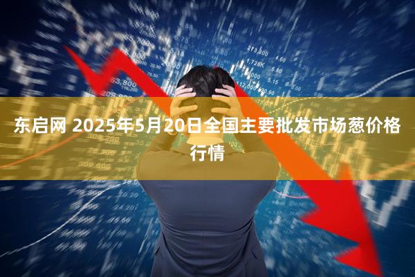 东启网 2025年5月20日全国主要批发市场葱价格行情