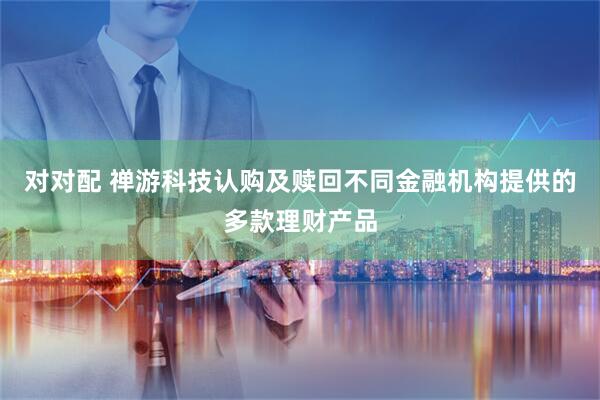 对对配 禅游科技认购及赎回不同金融机构提供的多款理财产品