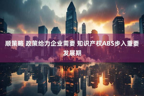 顺策略 政策给力企业需要 知识产权ABS步入重要发展期