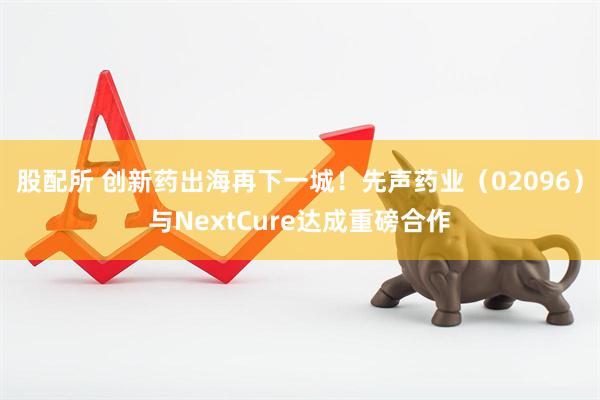 股配所 创新药出海再下一城！先声药业（02096）与NextCure达成重磅合作