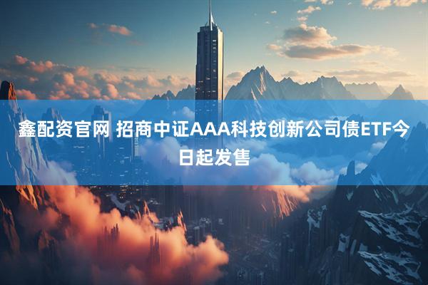 鑫配资官网 招商中证AAA科技创新公司债ETF今日起发售