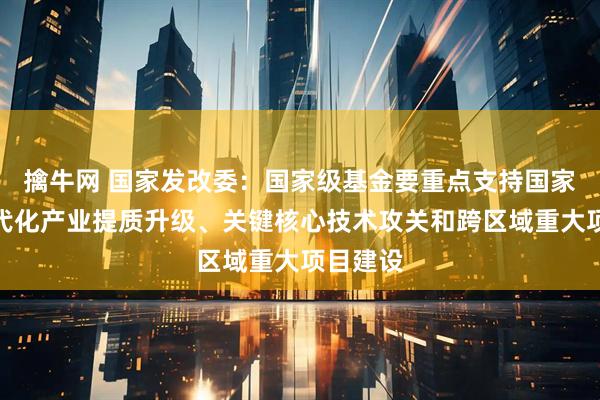 擒牛网 国家发改委：国家级基金要重点支持国家层面现代化产业提质升级、关键核心技术攻关和跨区域重大项目建设