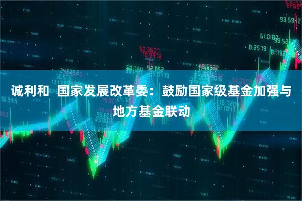 诚利和  国家发展改革委：鼓励国家级基金加强与地方基金联动