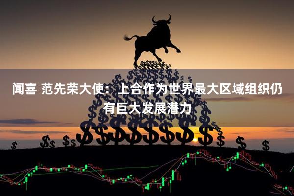 闻喜 范先荣大使：上合作为世界最大区域组织仍有巨大发展潜力