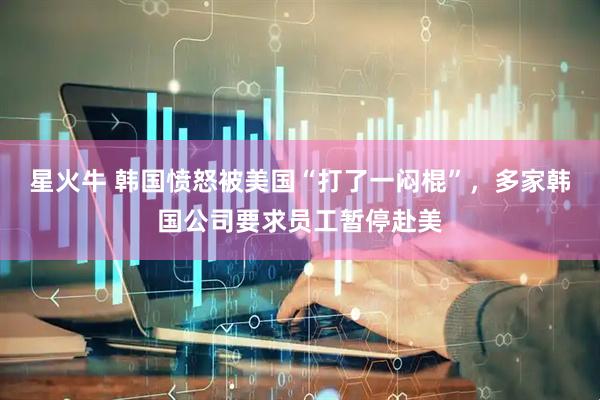 星火牛 韩国愤怒被美国“打了一闷棍”，多家韩国公司要求员工暂停赴美
