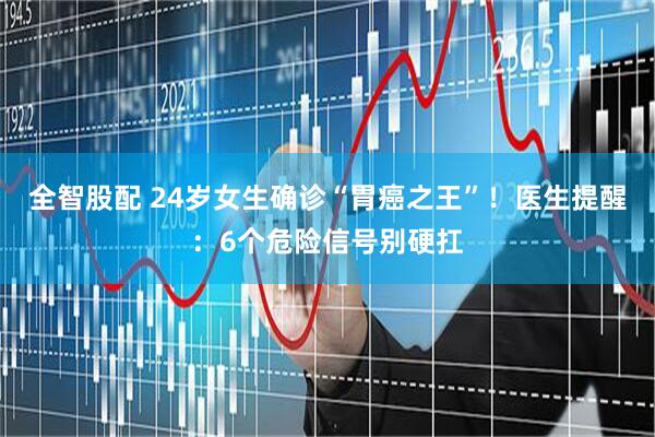 全智股配 24岁女生确诊“胃癌之王”！医生提醒：6个危险信号别硬扛