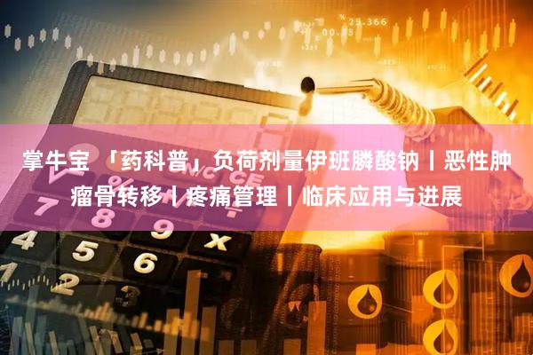 掌牛宝 「药科普」负荷剂量伊班膦酸钠丨恶性肿瘤骨转移丨疼痛管理丨临床应用与进展