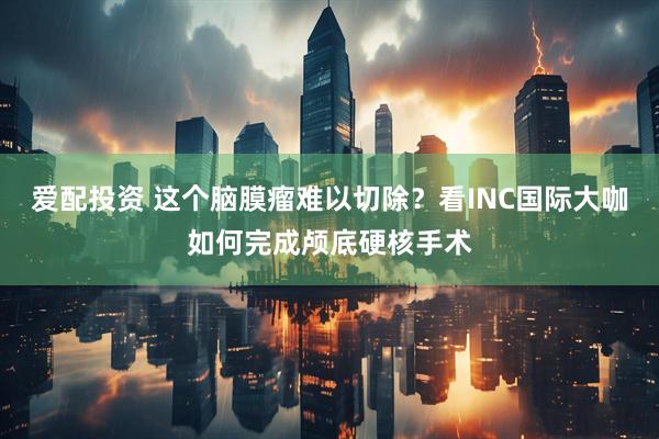 爱配投资 这个脑膜瘤难以切除？看INC国际大咖如何完成颅底硬核手术