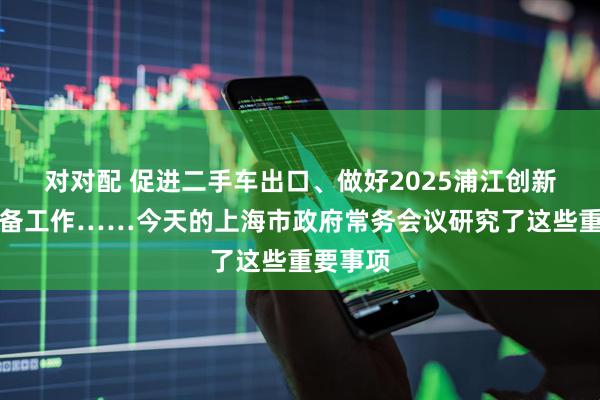 对对配 促进二手车出口、做好2025浦江创新论坛筹备工作……今天的上海市政府常务会议研究了这些重要事项