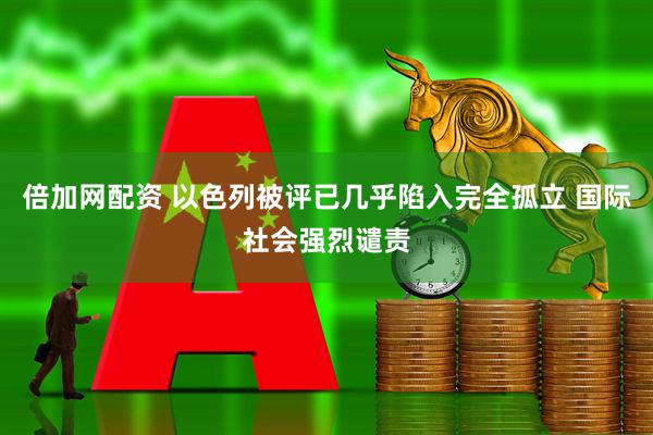倍加网配资 以色列被评已几乎陷入完全孤立 国际社会强烈谴责