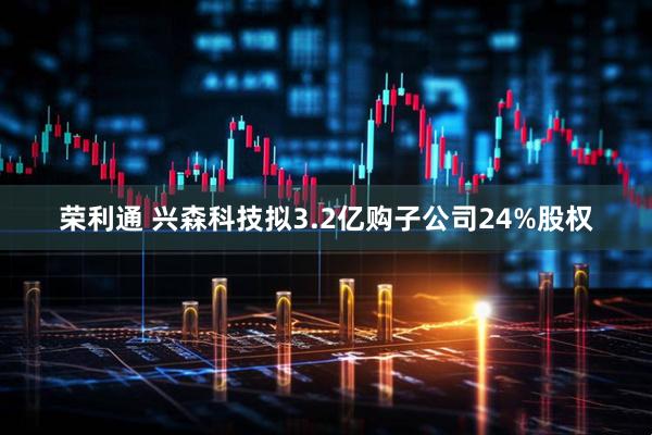 荣利通 兴森科技拟3.2亿购子公司24%股权