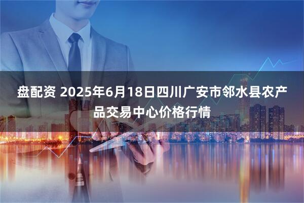 盘配资 2025年6月18日四川广安市邻水县农产品交易中心价格行情