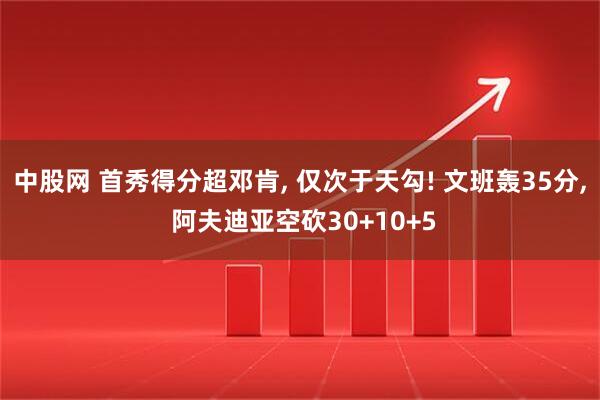 中股网 首秀得分超邓肯, 仅次于天勾! 文班轰35分, 阿夫迪亚空砍30+10+5